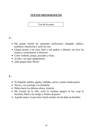 13
TEXTOS ORTOGRÁFICOS:
1.-
• Me gustan mucho las siguientes profesiones: abogado, médico,
jardinero, electricista y actor de cine.
• Llegué pronto a mi casa, besé a mis padres y abuelos, me lavé las
manos y comenzamos a almorzar.
• Comí verduras, potaje, pescados y fruta.
• ¡Carlos, ven aquí rápidamente!
• ¡Qué guapa estás, Rocío!
2.-
• El chiquillo saltaba, jugaba, chillaba, corría y jamás estaba quieto.
• Nieves, ven conmigo a la heladería.
• Debes hacer los deberes ahora, Antonio.
• Me levanté de la silla, cerré la ventana, apagué la luz, cogí la
bicicleta, llamé a mi amigo y fuimos de paseo.
• Aquella mujer, la que tiene el pelo rizado, me ha dado un bombón.
Uso de la coma
 
