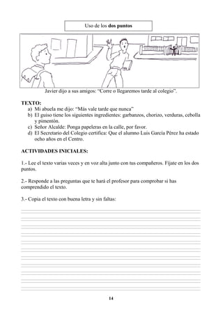 14
Javier dijo a sus amigos: “Corre o llegaremos tarde al colegio”.
TEXTO:
a) Mi abuela me dijo: “Más vale tarde que nunca”
b) El guiso tiene los siguientes ingredientes: garbanzos, chorizo, verduras, cebolla
y pimentón.
c) Señor Alcalde: Ponga papeleras en la calle, por favor.
d) El Secretario del Colegio certifica: Que el alumno Luis García Pérez ha estado
ocho años en el Centro.
ACTIVIDADES INICIALES:
1.- Lee el texto varias veces y en voz alta junto con tus compañeros. Fíjate en los dos
puntos.
2.- Responde a las preguntas que te hará el profesor para comprobar si has
comprendido el texto.
3.- Copia el texto con buena letra y sin faltas:
________________________________________________________________________________________________________________________________________________________________
________________________________________________________________________________________________________________________________________________________________
________________________________________________________________________________________________________________________________________________________________
________________________________________________________________________________________________________________________________________________________________
________________________________________________________________________________________________________________________________________________________________
________________________________________________________________________________________________________________________________________________________________
________________________________________________________________________________________________________________________________________________________________
________________________________________________________________________________________________________________________________________________________________
________________________________________________________________________________________________________________________________________________________________
________________________________________________________________________________________________________________________________________________________________
________________________________________________________________________________________________________________________________________________________________
________________________________________________________________________________________________________________________________________________________________
________________________________________________________________________________________________________________________________________________________________
________________________________________________________________________________________________________________________________________________________________
________________________________________________________________________________________________________________________________________________________________
________________________________________________________________________________________________________________________________________________________________
________________________________________________________________________________________________________________________________________________________________
________________________________________________________________________________________________________________________________________________________________
________________________________________________________________________________________________________________________________________________________________
________________________________________________________________________________________________________________________________________________________________
________________________________________________________________________________________________________________________________________________________________
________________________________________________________________________________________________________________________________________________________________
Uso de los dos puntos
 