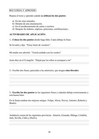 15
RECUERDA Y APRENDE:
Repasa el texto y aprende cuándo se utilizan los dos puntos:
a) En las citas textuales.
b) Delante de una enumeración.
c) En el encabezamiento de cartas o escritos.
d) Después de órdenes, súplicas, peticiones, certificaciones...
ACTIVIDADES DE APLICACIÓN:
1.- Coloca los dos puntos donde haga falta. Copia debajo la frase:
Se levantó y dijo “Estoy harto de vosotros”.
________________________________________________________________________________________________________________________________________________________________
________________________________________________________________________________________________________________________________________________________________
Mi madre nos advirtió “Tened cuidado con los coches”
________________________________________________________________________________________________________________________________________________________________
________________________________________________________________________________________________________________________________________________________________
Jesús dice en el Evangelio “Dejad que los niños se acerquen a mí”
________________________________________________________________________________________________________________________________________________________________
________________________________________________________________________________________________________________________________________________________________
2.- Escribe dos frases, parecidas a las anteriores, que tengan citas literales:
________________________________________________________________________________________________________________________________________________________________
________________________________________________________________________________________________________________________________________________________________
________________________________________________________________________________________________________________________________________________________________
________________________________________________________________________________________________________________________________________________________________
________________________________________________________________________________________________________________________________________________________________
________________________________________________________________________________________________________________________________________________________________
________________________________________________________________________________________________________________________________________________________________
________________________________________________________________________________________________________________________________________________________________
3.- Escribe los dos puntos en las siguientes frases y cópialas debajo correctamente y
con buena letra:
En la fiesta estaban mis mejores amigos Felipe, Alicia, Nieves, Antonio, Roberto y
Beatriz.
________________________________________________________________________________________________________________________________________________________________
________________________________________________________________________________________________________________________________________________________________
________________________________________________________________________________________________________________________________________________________________
________________________________________________________________________________________________________________________________________________________________
Andalucía consta de las siguientes provincias Almería, Granada, Málaga, Córdoba,
Jaén, Sevilla, Cádiz y Huelva.
________________________________________________________________________________________________________________________________________________________________
________________________________________________________________________________________________________________________________________________________________
________________________________________________________________________________________________________________________________________________________________
________________________________________________________________________________________________________________________________________________________________
 