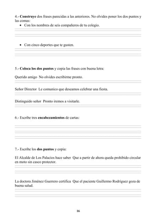 16
4.- Construye dos frases parecidas a las anteriores. No olvides poner los dos puntos y
las comas:
• Con los nombres de seis compañeros de tu colegio.
________________________________________________________________________________________________________________________________________________________________
________________________________________________________________________________________________________________________________________________________________
________________________________________________________________________________________________________________________________________________________________
________________________________________________________________________________________________________________________________________________________________
• Con cinco deportes que te gusten.
________________________________________________________________________________________________________________________________________________________________
________________________________________________________________________________________________________________________________________________________________
________________________________________________________________________________________________________________________________________________________________
________________________________________________________________________________________________________________________________________________________________
5.- Coloca los dos puntos y copia las frases con buena letra:
Querido amigo No olvides escribirme pronto.
________________________________________________________________________________________________________________________________________________________________
________________________________________________________________________________________________________________________________________________________________
Señor Director Le comunico que deseamos celebrar una fiesta.
________________________________________________________________________________________________________________________________________________________________
________________________________________________________________________________________________________________________________________________________________
Distinguido señor Pronto iremos a visitarle.
________________________________________________________________________________________________________________________________________________________________
________________________________________________________________________________________________________________________________________________________________
6.- Escribe tres encabezamientos de cartas:
________________________________________________________________________________________________________________________________________________________________
________________________________________________________________________________________________________________________________________________________________
________________________________________________________________________________________________________________________________________________________________
________________________________________________________________________________________________________________________________________________________________
________________________________________________________________________________________________________________________________________________________________
________________________________________________________________________________________________________________________________________________________________
7.- Escribe los dos puntos y copia:
El Alcalde de Los Palacios hace saber Que a partir de ahora queda prohibido circular
en moto sin casco protector.
________________________________________________________________________________________________________________________________________________________________
________________________________________________________________________________________________________________________________________________________________
________________________________________________________________________________________________________________________________________________________________
________________________________________________________________________________________________________________________________________________________________
La doctora Jiménez Guerrero certifica Que el paciente Guillermo Rodríguez goza de
buena salud.
________________________________________________________________________________________________________________________________________________________________
________________________________________________________________________________________________________________________________________________________________
________________________________________________________________________________________________________________________________________________________________
________________________________________________________________________________________________________________________________________________________________
 