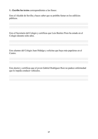 17
8.- Escribe los textos correspondientes a las frases:
Eres el Alcalde de Sevilla y haces saber que se prohíbe fumar en los edificios
públicos.
________________________________________________________________________________________________________________________________________________________________
________________________________________________________________________________________________________________________________________________________________
________________________________________________________________________________________________________________________________________________________________
________________________________________________________________________________________________________________________________________________________________
Eres el Secretario del Colegio y certificas que Luis Benítez Pozo ha estado en el
Colegio durante ocho años.
________________________________________________________________________________________________________________________________________________________________
________________________________________________________________________________________________________________________________________________________________
________________________________________________________________________________________________________________________________________________________________
________________________________________________________________________________________________________________________________________________________________
Eres alumno del Colegio Juan Hidalgo y solicitas que haya más papeleras en el
Centro.
________________________________________________________________________________________________________________________________________________________________
________________________________________________________________________________________________________________________________________________________________
________________________________________________________________________________________________________________________________________________________________
________________________________________________________________________________________________________________________________________________________________
Eres doctor y certificas que el joven Gabriel Rodríguez Ruiz no padece enfermedad
que le impida conducir vehículos.
________________________________________________________________________________________________________________________________________________________________
________________________________________________________________________________________________________________________________________________________________
________________________________________________________________________________________________________________________________________________________________
________________________________________________________________________________________________________________________________________________________________
 