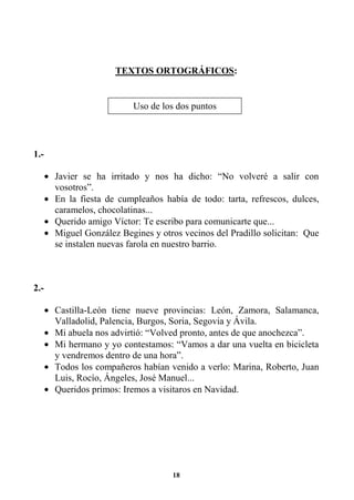 18
TEXTOS ORTOGRÁFICOS:
1.-
• Javier se ha irritado y nos ha dicho: “No volveré a salir con
vosotros”.
• En la fiesta de cumpleaños había de todo: tarta, refrescos, dulces,
caramelos, chocolatinas...
• Querido amigo Víctor: Te escribo para comunicarte que...
• Miguel González Begines y otros vecinos del Pradillo solicitan: Que
se instalen nuevas farola en nuestro barrio.
2.-
• Castilla-León tiene nueve provincias: León, Zamora, Salamanca,
Valladolid, Palencia, Burgos, Soria, Segovia y Ávila.
• Mi abuela nos advirtió: “Volved pronto, antes de que anochezca”.
• Mi hermano y yo contestamos: “Vamos a dar una vuelta en bicicleta
y vendremos dentro de una hora”.
• Todos los compañeros habían venido a verlo: Marina, Roberto, Juan
Luis, Rocío, Ángeles, José Manuel...
• Queridos primos: Iremos a visitaros en Navidad.
Uso de los dos puntos
 