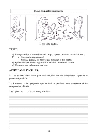 19
Si nos ve tu madre...
TEXTO:
a) En aquella tienda se vende de todo: ropa, zapatos, bebidas, comida, libros...
b) - ¿Vas a venir con nosotros?
- No sé... quizás... Es posible que me dejen ir mis padres.
c) Quitó el envoltorio del regalo y dentro había... una araña peluda.
d) Como nos vea tu hermano mayor...
ACTIVIDADES INICIALES:
1.- Lee el texto varias veces y en voz alta junto con tus compañeros. Fíjate en los
puntos suspensivos.
2.- Responde a las preguntas que te hará el profesor para comprobar si has
comprendido el texto.
3.- Copia el texto con buena letra y sin faltas:
________________________________________________________________________________________________________________________________________________________________
________________________________________________________________________________________________________________________________________________________________
________________________________________________________________________________________________________________________________________________________________
________________________________________________________________________________________________________________________________________________________________
________________________________________________________________________________________________________________________________________________________________
________________________________________________________________________________________________________________________________________________________________
________________________________________________________________________________________________________________________________________________________________
________________________________________________________________________________________________________________________________________________________________
________________________________________________________________________________________________________________________________________________________________
________________________________________________________________________________________________________________________________________________________________
________________________________________________________________________________________________________________________________________________________________
________________________________________________________________________________________________________________________________________________________________
________________________________________________________________________________________________________________________________________________________________
________________________________________________________________________________________________________________________________________________________________
________________________________________________________________________________________________________________________________________________________________
________________________________________________________________________________________________________________________________________________________________
________________________________________________________________________________________________________________________________________________________________
________________________________________________________________________________________________________________________________________________________________
________________________________________________________________________________________________________________________________________________________________
________________________________________________________________________________________________________________________________________________________________
Uso de los puntos suspensivos
 