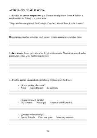 20
ACTIVIDADES DE APLICACIÓN:
1.- Escribe los puntos suspensivos que faltan en las siguientes frases. Cópialas a
continuación sin faltas y con buena letra:
Tengo muchos compañeros en el colegio: Carolina, Nieves, Juan, Rocío, Antonio
________________________________________________________________________________________________________________________________________________________________
________________________________________________________________________________________________________________________________________________________________
________________________________________________________________________________________________________________________________________________________________
________________________________________________________________________________________________________________________________________________________________
He comprado muchas golosinas en el kiosco: regaliz, caramelos, gomitas, pipas
________________________________________________________________________________________________________________________________________________________________
________________________________________________________________________________________________________________________________________________________________
________________________________________________________________________________________________________________________________________________________________
________________________________________________________________________________________________________________________________________________________________
2.- Inventa dos frases parecidas a las del ejercicio anterior No olvides poner los dos
puntos, las comas y los puntos suspensivos:
________________________________________________________________________________________________________________________________________________________________
________________________________________________________________________________________________________________________________________________________________
________________________________________________________________________________________________________________________________________________________________
________________________________________________________________________________________________________________________________________________________________
________________________________________________________________________________________________________________________________________________________________
________________________________________________________________________________________________________________________________________________________________
________________________________________________________________________________________________________________________________________________________________
________________________________________________________________________________________________________________________________________________________________
3.- Pon los puntos suspensivos que faltan y copia después las frases:
- ¿Vas a aprobar el examen?
- No sé Es posible que Ya veremos.
________________________________________________________________________________________________________________________________________________________________
________________________________________________________________________________________________________________________________________________________________
________________________________________________________________________________________________________________________________________________________________
________________________________________________________________________________________________________________________________________________________________
- ¿Ganaréis hoy el partido?
- No sabemos Puede que Haremos todo lo posible.
________________________________________________________________________________________________________________________________________________________________
________________________________________________________________________________________________________________________________________________________________
________________________________________________________________________________________________________________________________________________________________
________________________________________________________________________________________________________________________________________________________________
- ¿Quieres bailar conmigo?
- Quizás después Espera un poco Estoy muy cansada.
________________________________________________________________________________________________________________________________________________________________
________________________________________________________________________________________________________________________________________________________________
________________________________________________________________________________________________________________________________________________________________
________________________________________________________________________________________________________________________________________________________________
 