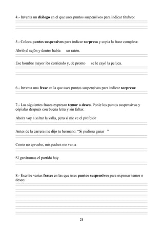 21
4.- Inventa un diálogo en el que uses puntos suspensivos para indicar titubeo:
________________________________________________________________________________________________________________________________________________________________
________________________________________________________________________________________________________________________________________________________________
________________________________________________________________________________________________________________________________________________________________
________________________________________________________________________________________________________________________________________________________________
5.- Coloca puntos suspensivos para indicar sorpresa y copia la frase completa:
Abrió el cajón y dentro había un ratón.
________________________________________________________________________________________________________________________________________________________________
________________________________________________________________________________________________________________________________________________________________
Ese hombre mayor iba corriendo y, de pronto se le cayó la peluca.
________________________________________________________________________________________________________________________________________________________________
________________________________________________________________________________________________________________________________________________________________
________________________________________________________________________________________________________________________________________________________________
________________________________________________________________________________________________________________________________________________________________
6.- Inventa una frase en la que uses puntos suspensivos para indicar sorpresa:
________________________________________________________________________________________________________________________________________________________________
________________________________________________________________________________________________________________________________________________________________
7.- Las siguientes frases expresan temor o deseo. Ponle los puntos suspensivos y
cópialas después con buena letra y sin faltas:
Ahora voy a saltar la valla, pero si me ve el profesor
_________________________________________________________________________________________________________________________________________
_________________________________________________________________________________________________________________________________________
Antes de la carrera me dijo tu hermano: “Si pudiera ganar ”
_________________________________________________________________________________________________________________________________________
_________________________________________________________________________________________________________________________________________
Como no apruebe, mis padres me van a
_________________________________________________________________________________________________________________________________________
_________________________________________________________________________________________________________________________________________
Si ganáramos el partido hoy
_________________________________________________________________________________________________________________________________________
_________________________________________________________________________________________________________________________________________
8.- Escribe varias frases en las que uses puntos suspensivos para expresar temor o
deseo:
________________________________________________________________________________________________________________________________________________________________
________________________________________________________________________________________________________________________________________________________________
________________________________________________________________________________________________________________________________________________________________
________________________________________________________________________________________________________________________________________________________________
________________________________________________________________________________________________________________________________________________________________
________________________________________________________________________________________________________________________________________________________________
________________________________________________________________________________________________________________________________________________________________
________________________________________________________________________________________________________________________________________________________________
________________________________________________________________________________________________________________________________________________________________
________________________________________________________________________________________________________________________________________________________________
________________________________________________________________________________________________________________________________________________________________
________________________________________________________________________________________________________________________________________________________________
 