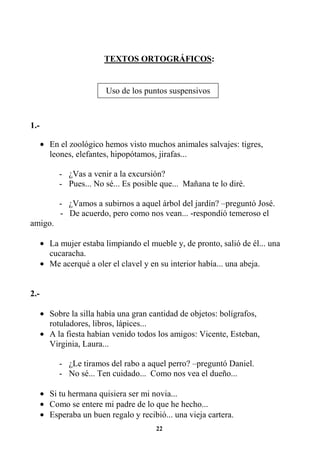 22
TEXTOS ORTOGRÁFICOS:
1.-
• En el zoológico hemos visto muchos animales salvajes: tigres,
leones, elefantes, hipopótamos, jirafas...
- ¿Vas a venir a la excursión?
- Pues... No sé... Es posible que... Mañana te lo diré.
- ¿Vamos a subirnos a aquel árbol del jardín? –preguntó José.
- De acuerdo, pero como nos vean... -respondió temeroso el
amigo.
• La mujer estaba limpiando el mueble y, de pronto, salió de él... una
cucaracha.
• Me acerqué a oler el clavel y en su interior había... una abeja.
2.-
• Sobre la silla había una gran cantidad de objetos: bolígrafos,
rotuladores, libros, lápices...
• A la fiesta habían venido todos los amigos: Vicente, Esteban,
Virginia, Laura...
- ¿Le tiramos del rabo a aquel perro? –preguntó Daniel.
- No sé... Ten cuidado... Como nos vea el dueño...
• Si tu hermana quisiera ser mi novia...
• Como se entere mi padre de lo que he hecho...
• Esperaba un buen regalo y recibió... una vieja cartera.
Uso de los puntos suspensivos
 