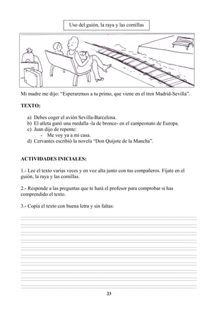 23
Mi madre me dijo: “Esperaremos a tu primo, que viene en el tren Madrid-Sevilla”.
TEXTO:
a) Debes coger el avión Sevilla-Barcelona.
b) El atleta ganó una medalla -la de bronce- en el campeonato de Europa.
c) Juan dijo de repente:
- Me voy ya a mi casa.
d) Cervantes escribió la novela “Don Quijote de la Mancha”.
ACTIVIDADES INICIALES:
1.- Lee el texto varias veces y en voz alta junto con tus compañeros. Fíjate en el
guión, la raya y las comillas.
2.- Responde a las preguntas que te hará el profesor para comprobar si has
comprendido el texto.
3.- Copia el texto con buena letra y sin faltas:
________________________________________________________________________________________________________________________________________________________________
________________________________________________________________________________________________________________________________________________________________
________________________________________________________________________________________________________________________________________________________________
________________________________________________________________________________________________________________________________________________________________
________________________________________________________________________________________________________________________________________________________________
________________________________________________________________________________________________________________________________________________________________
________________________________________________________________________________________________________________________________________________________________
________________________________________________________________________________________________________________________________________________________________
________________________________________________________________________________________________________________________________________________________________
________________________________________________________________________________________________________________________________________________________________
________________________________________________________________________________________________________________________________________________________________
________________________________________________________________________________________________________________________________________________________________
________________________________________________________________________________________________________________________________________________________________
________________________________________________________________________________________________________________________________________________________________
________________________________________________________________________________________________________________________________________________________________
________________________________________________________________________________________________________________________________________________________________
________________________________________________________________________________________________________________________________________________________________
________________________________________________________________________________________________________________________________________________________________
________________________________________________________________________________________________________________________________________________________________
________________________________________________________________________________________________________________________________________________________________
Uso del guión, la raya y las comillas
 
