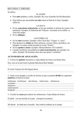 24
RECUERDA Y APRENDE:
Se utiliza:
EL GUIÓN
• Para unir palabras o cifras. Ejemplo: He visto el partido Sevilla-Barcelona.
• Para indicar que una palabra no cabe entera al final de la línea. Ejemplo:
teléfo-no.
LA RAYA
• En las expresiones aclaratorias, en las que también se utilizan las comas o los
paréntesis. Ejemplo: El futbolista del Valencia - lesionado en la rodilla- se
retiró del campo.
• En los diálogos.
LAS COMILLAS
• En las citas textuales. Ejemplo: Julio César dijo: “Llegué, vi, vencí”.
• Para destacar los títulos de obras artísticas, revistas, libros, periódicos, etc.
Ejemplo: La mujer estaba leyendo la revista “Pronto”.
• En los apodos o motes. Ejemplo: Manuel Benítez “El Cordobés”.
• Cuando escribimos una palabra tal como la pronuncian, por ejemplo, los
niños. Ejemplo: Mi hermano chico dice que quiere “cocholate”.
ACTIVIDADES DE APLICACIÓN:
1.- Coloca los guiones necesarios y copia debajo las frases con buena letra:
Hoy veré en la televisión el partido Barcelona Real Madrid.
________________________________________________________________________________________________________________________________________________________________
________________________________________________________________________________________________________________________________________________________________
El avión Valencia Sevilla llegará ahora.
________________________________________________________________________________________________________________________________________________________________
________________________________________________________________________________________________________________________________________________________________
2.- Fíjate en el ejemplo y escribe las formas en que se pueden dividir las siguientes
palabras al final de la línea:
telefonista: te-lefonista; tele-fonista; telefo-nista; telefonis-ta.
excelente: ........................................................................................................................
fantástico: ........................................................................................................................
medicamento: ..................................................................................................................
bolígrafo: ........................................................................................................................
3.- Escribe las rayas para indicar las aclaraciones. Copia debajo las frases:
El jabalí con una herida en la pata consiguió esconderse.
________________________________________________________________________________________________________________________________________________________________
________________________________________________________________________________________________________________________________________________________________
Mi abuelo de edad muy avanzada hace todavía trabajos en el campo.
________________________________________________________________________________________________________________________________________________________________
________________________________________________________________________________________________________________________________________________________________
 