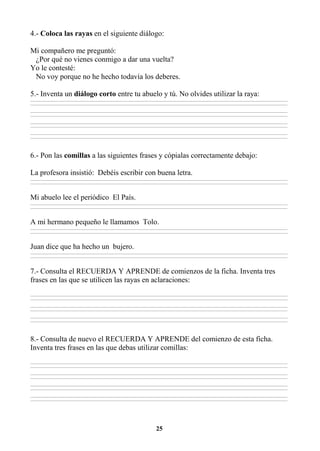 25
4.- Coloca las rayas en el siguiente diálogo:
Mi compañero me preguntó:
¿Por qué no vienes conmigo a dar una vuelta?
Yo le contesté:
No voy porque no he hecho todavía los deberes.
5.- Inventa un diálogo corto entre tu abuelo y tú. No olvides utilizar la raya:
________________________________________________________________________________________________________________________________________________________________
________________________________________________________________________________________________________________________________________________________________
________________________________________________________________________________________________________________________________________________________________
________________________________________________________________________________________________________________________________________________________________
________________________________________________________________________________________________________________________________________________________________
________________________________________________________________________________________________________________________________________________________________
________________________________________________________________________________________________________________________________________________________________
________________________________________________________________________________________________________________________________________________________________
6.- Pon las comillas a las siguientes frases y cópialas correctamente debajo:
La profesora insistió: Debéis escribir con buena letra.
________________________________________________________________________________________________________________________________________________________________
________________________________________________________________________________________________________________________________________________________________
Mi abuelo lee el periódico El País.
________________________________________________________________________________________________________________________________________________________________
________________________________________________________________________________________________________________________________________________________________
A mi hermano pequeño le llamamos Tolo.
________________________________________________________________________________________________________________________________________________________________
________________________________________________________________________________________________________________________________________________________________
Juan dice que ha hecho un bujero.
________________________________________________________________________________________________________________________________________________________________
________________________________________________________________________________________________________________________________________________________________
7.- Consulta el RECUERDA Y APRENDE de comienzos de la ficha. Inventa tres
frases en las que se utilicen las rayas en aclaraciones:
________________________________________________________________________________________________________________________________________________________________
________________________________________________________________________________________________________________________________________________________________
________________________________________________________________________________________________________________________________________________________________
________________________________________________________________________________________________________________________________________________________________
________________________________________________________________________________________________________________________________________________________________
________________________________________________________________________________________________________________________________________________________________
8.- Consulta de nuevo el RECUERDA Y APRENDE del comienzo de esta ficha.
Inventa tres frases en las que debas utilizar comillas:
________________________________________________________________________________________________________________________________________________________________
________________________________________________________________________________________________________________________________________________________________
________________________________________________________________________________________________________________________________________________________________
________________________________________________________________________________________________________________________________________________________________
________________________________________________________________________________________________________________________________________________________________
________________________________________________________________________________________________________________________________________________________________
________________________________________________________________________________________________________________________________________________________________
________________________________________________________________________________________________________________________________________________________________
 