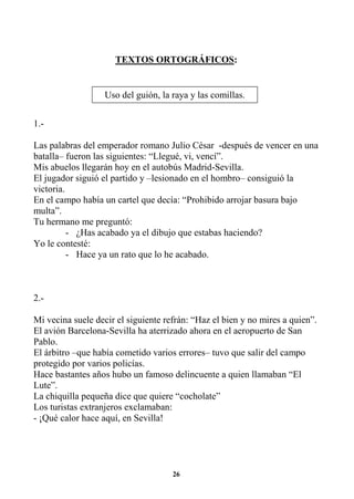 26
TEXTOS ORTOGRÁFICOS:
1.-
Las palabras del emperador romano Julio César -después de vencer en una
batalla– fueron las siguientes: “Llegué, vi, vencí”.
Mis abuelos llegarán hoy en el autobús Madrid-Sevilla.
El jugador siguió el partido y –lesionado en el hombro– consiguió la
victoria.
En el campo había un cartel que decía: “Prohibido arrojar basura bajo
multa”.
Tu hermano me preguntó:
- ¿Has acabado ya el dibujo que estabas haciendo?
Yo le contesté:
- Hace ya un rato que lo he acabado.
2.-
Mi vecina suele decir el siguiente refrán: “Haz el bien y no mires a quien”.
El avión Barcelona-Sevilla ha aterrizado ahora en el aeropuerto de San
Pablo.
El árbitro –que había cometido varios errores– tuvo que salir del campo
protegido por varios policías.
Hace bastantes años hubo un famoso delincuente a quien llamaban “El
Lute”.
La chiquilla pequeña dice que quiere “cocholate”
Los turistas extranjeros exclamaban:
- ¡Qué calor hace aquí, en Sevilla!
Uso del guión, la raya y las comillas.
 
