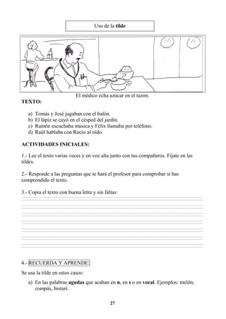 27
El médico echa azúcar en el tazón.
TEXTO:
a) Tomás y José jugaban con el balón.
b) El lápiz se cayó en el césped del jardín.
c) Ramón escuchaba música y Félix llamaba por teléfono.
d) Raúl hablaba con Rocío al oído.
ACTIVIDADES INICIALES:
1.- Lee el texto varias veces y en voz alta junto con tus compañeros. Fíjate en las
tildes.
2.- Responde a las preguntas que te hará el profesor para comprobar si has
comprendido el texto.
3.- Copia el texto con buena letra y sin faltas:
________________________________________________________________________________________________________________________________________________________________
________________________________________________________________________________________________________________________________________________________________
________________________________________________________________________________________________________________________________________________________________
________________________________________________________________________________________________________________________________________________________________
________________________________________________________________________________________________________________________________________________________________
________________________________________________________________________________________________________________________________________________________________
________________________________________________________________________________________________________________________________________________________________
________________________________________________________________________________________________________________________________________________________________
________________________________________________________________________________________________________________________________________________________________
________________________________________________________________________________________________________________________________________________________________
________________________________________________________________________________________________________________________________________________________________
________________________________________________________________________________________________________________________________________________________________
________________________________________________________________________________________________________________________________________________________________
________________________________________________________________________________________________________________________________________________________________
4.- RECUERDA Y APRENDE:
Se usa la tilde en estos casos:
a) En las palabras agudas que acaban en n, en s o en vocal. Ejemplos: melón,
compás, bisturí.
Uso de la tilde
 