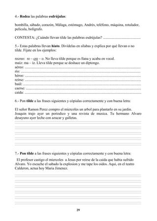 29
4.- Rodea las palabras esdrújulas:
bombilla, sábado, corazón, Málaga, estómago, Andrés, teléfono, máquina, rotulador,
película, bolígrafo.
CONTESTA: ¿Cuándo llevan tilde las palabras esdrújulas? .........................................
5.- Estas palabras llevan hiato. Divídelas en sílabas y explica por qué llevan o no
tilde. Fíjate en los ejemplos:
recreo: re – cre – o. No lleva tilde porque es llana y acaba en vocal.
maíz: ma – íz. Lleva tilde porque se deshace un diptongo.
aéreo: ..............................................................................................................................
río: ..................................................................................................................................
héroe: ..............................................................................................................................
reírse: ..............................................................................................................................
baúl: ................................................................................................................................
caerse: .............................................................................................................................
caída: ...............................................................................................................................
6.- Pon tilde a las frases siguientes y cópialas correctamente y con buena letra:
El señor Ramon Perez compro el miercoles un arbol para plantarlo en su jardin.
Joaquin trajo ayer un periodico y una revista de musica. Tu hermano Alvaro
desayuno ayer leche con azucar y galletas.
________________________________________________________________________________________________________________________________________________________________
________________________________________________________________________________________________________________________________________________________________
________________________________________________________________________________________________________________________________________________________________
________________________________________________________________________________________________________________________________________________________________
________________________________________________________________________________________________________________________________________________________________
________________________________________________________________________________________________________________________________________________________________
________________________________________________________________________________________________________________________________________________________________
________________________________________________________________________________________________________________________________________________________________
________________________________________________________________________________________________________________________________________________________________
________________________________________________________________________________________________________________________________________________________________
7.- Pon tilde a las frases siguientes y cópialas correctamente y con buena letra:
El profesor castigo el miercoles a Jesus por reirse de la caida que habia sufrido
Alvaro. Yo escuche el sabado la explosion y me tape los oidos. Aqui, en el teatro
Calderon, actua hoy Maria Jimenez.
________________________________________________________________________________________________________________________________________________________________
________________________________________________________________________________________________________________________________________________________________
________________________________________________________________________________________________________________________________________________________________
________________________________________________________________________________________________________________________________________________________________
________________________________________________________________________________________________________________________________________________________________
________________________________________________________________________________________________________________________________________________________________
________________________________________________________________________________________________________________________________________________________________
________________________________________________________________________________________________________________________________________________________________
________________________________________________________________________________________________________________________________________________________________
________________________________________________________________________________________________________________________________________________________________
________________________________________________________________________________________________________________________________________________________________
________________________________________________________________________________________________________________________________________________________________
 