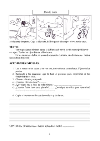 3
Me levanté temprano. Cogí la bicicleta. Salí de paseo al campo. Volví por la tarde.
TEXTO:
Varios pasajeros miraban desde la cubierta del barco. Todo cuanto podían ver
era agua. Tenían los ojos fijos en el horizonte.
En los camarotes había personas descansando. La tarde caía lentamente. Estaba
haciéndose de noche.
ACTIVIDADES INICIALES:
1. Lee el texto varias veces y en voz alta junto con tus compañeros. Fíjate en los
puntos.
2. Responde a las preguntas que te hará el profesor para comprobar si has
comprendido el texto.
3. Observa el texto y responde:
a) ¿Cuántos párrafos tiene? ............
b) ¿Qué signo hay al final de cada párrafo? ................................................
c) ¿Cuántas frases tiene cada párrafo? ........ ¿Qué signo se utiliza para separarlas?
...................................................................
4. Copia el texto de arriba con buena letra y sin faltas:
________________________________________________________________________________________________________________________________________________________________
________________________________________________________________________________________________________________________________________________________________
________________________________________________________________________________________________________________________________________________________________
________________________________________________________________________________________________________________________________________________________________
________________________________________________________________________________________________________________________________________________________________
________________________________________________________________________________________________________________________________________________________________
________________________________________________________________________________________________________________________________________________________________
________________________________________________________________________________________________________________________________________________________________
________________________________________________________________________________________________________________________________________________________________
________________________________________________________________________________________________________________________________________________________________
________________________________________________________________________________________________________________________________________________________________
________________________________________________________________________________________________________________________________________________________________
________________________________________________________________________________________________________________________________________________________________
________________________________________________________________________________________________________________________________________________________________
CONTESTA: ¿Cuántas veces hemos utilizado el punto? ....................
Uso del punto
 