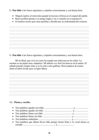 30
8.- Pon tilde a las frases siguientes y cópialas correctamente y con buena letra:
• Miguel explico el miercoles pasado la leccion a Eloisa en el cesped del jardin.
• Raul escribira pronto a su amigo ingles e ira a visitarlo en su automovil.
• El medico receto ayer unas pastillas a Serafin por su enfermedad del corazon.
________________________________________________________________________________________________________________________________________________________________
________________________________________________________________________________________________________________________________________________________________
________________________________________________________________________________________________________________________________________________________________
________________________________________________________________________________________________________________________________________________________________
________________________________________________________________________________________________________________________________________________________________
________________________________________________________________________________________________________________________________________________________________
________________________________________________________________________________________________________________________________________________________________
________________________________________________________________________________________________________________________________________________________________
________________________________________________________________________________________________________________________________________________________________
________________________________________________________________________________________________________________________________________________________________
________________________________________________________________________________________________________________________________________________________________
________________________________________________________________________________________________________________________________________________________________
________________________________________________________________________________________________________________________________________________________________
________________________________________________________________________________________________________________________________________________________________
9.- Pon tilde a las frases siguientes y cópialas correctamente y con buena letra:
Mi tio Raul, que vive en Leon, ha cogido una infeccion en los oidos. La
cacatua es un pajaro muy simpatico. Mi abuela va a freir los huevos en la sarten. El
sabado pasado compre maiz y se lo eche a mis gallinas. Rocio padece de reuma.
Junto al arbol olvido ayer su lapiz Maria
________________________________________________________________________________________________________________________________________________________________
________________________________________________________________________________________________________________________________________________________________
________________________________________________________________________________________________________________________________________________________________
________________________________________________________________________________________________________________________________________________________________
________________________________________________________________________________________________________________________________________________________________
________________________________________________________________________________________________________________________________________________________________
________________________________________________________________________________________________________________________________________________________________
________________________________________________________________________________________________________________________________________________________________
________________________________________________________________________________________________________________________________________________________________
________________________________________________________________________________________________________________________________________________________________
________________________________________________________________________________________________________________________________________________________________
________________________________________________________________________________________________________________________________________________________________
________________________________________________________________________________________________________________________________________________________________
________________________________________________________________________________________________________________________________________________________________
10.- Piensa y escribe:
• Tres palabras agudas con tilde: ........................, ....................... y.......................
• Tres palabras agudas sin tilde: ........................, ....................... y........................
• Tres palabras llanas con tilde: ........................, ....................... y.........................
• Tres palabras llanas sin tilde: ........................, ....................... y..........................
• Tres palabras esdrújulas: ............................, .......................... y..........................
• Tres palabras que deban llevar tilde porque tienen hiato y la vocal tónica es
cerrada: ..........................., .......................... y.............................
 