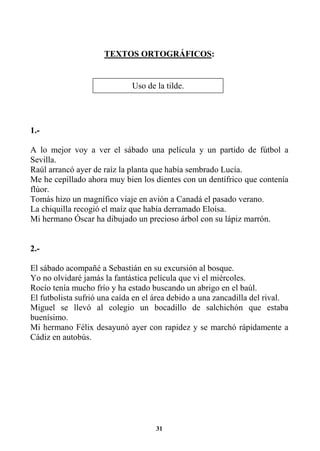 31
TEXTOS ORTOGRÁFICOS:
1.-
A lo mejor voy a ver el sábado una película y un partido de fútbol a
Sevilla.
Raúl arrancó ayer de raíz la planta que había sembrado Lucía.
Me he cepillado ahora muy bien los dientes con un dentífrico que contenía
flúor.
Tomás hizo un magnífico viaje en avión a Canadá el pasado verano.
La chiquilla recogió el maíz que había derramado Eloísa.
Mi hermano Óscar ha dibujado un precioso árbol con su lápiz marrón.
2.-
El sábado acompañé a Sebastián en su excursión al bosque.
Yo no olvidaré jamás la fantástica película que vi el miércoles.
Rocío tenía mucho frío y ha estado buscando un abrigo en el baúl.
El futbolista sufrió una caída en el área debido a una zancadilla del rival.
Miguel se llevó al colegio un bocadillo de salchichón que estaba
buenísimo.
Mi hermano Félix desayunó ayer con rapidez y se marchó rápidamente a
Cádiz en autobús.
Uso de la tilde.
 