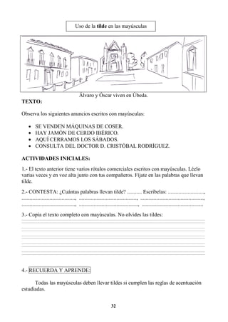 32
Álvaro y Óscar viven en Úbeda.
TEXTO:
Observa los siguientes anuncios escritos con mayúsculas:
• SE VENDEN MÁQUINAS DE COSER.
• HAY JAMÓN DE CERDO IBÉRICO.
• AQUÍ CERRAMOS LOS SÁBADOS.
• CONSULTA DEL DOCTOR D. CRISTÓBAL RODRÍGUEZ.
ACTIVIDADES INICIALES:
1.- El texto anterior tiene varios rótulos comerciales escritos con mayúsculas. Léelo
varias veces y en voz alta junto con tus compañeros. Fíjate en las palabras que llevan
tilde.
2.- CONTESTA: ¿Cuántas palabras llevan tilde? ........... Escríbelas: ...........................,
........................................, ..........................................., ...............................................,
........................................, ............................................, ..............................................
3.- Copia el texto completo con mayúsculas. No olvides las tildes:
________________________________________________________________________________________________________________________________________________________________
________________________________________________________________________________________________________________________________________________________________
________________________________________________________________________________________________________________________________________________________________
________________________________________________________________________________________________________________________________________________________________
________________________________________________________________________________________________________________________________________________________________
________________________________________________________________________________________________________________________________________________________________
________________________________________________________________________________________________________________________________________________________________
________________________________________________________________________________________________________________________________________________________________
________________________________________________________________________________________________________________________________________________________________
________________________________________________________________________________________________________________________________________________________________
4.- RECUERDA Y APRENDE:
Todas las mayúsculas deben llevar tildes si cumplen las reglas de acentuación
estudiadas.
Uso de la tilde en las mayúsculas
 