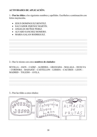 33
ACTIVIDADES DE APLICACIÓN:
1.- Pon las tildes a los siguientes nombres y apellidos. Escríbelos a continuación con
letras mayúsculas.
• JESUS DOMINGUEZ BENITEZ.
• SALVADOR JIMENEZ MARTIN.
• ANGELES MUÑOZ PEREZ.
• ALVARO SANCHEZ ROMERO.
• MARIA GALAN RODRIGUEZ.
________________________________________________________________________________________________________________________________________________________________
________________________________________________________________________________________________________________________________________________________________
________________________________________________________________________________________________________________________________________________________________
________________________________________________________________________________________________________________________________________________________________
________________________________________________________________________________________________________________________________________________________________
________________________________________________________________________________________________________________________________________________________________
________________________________________________________________________________________________________________________________________________________________
________________________________________________________________________________________________________________________________________________________________
________________________________________________________________________________________________________________________________________________________________
________________________________________________________________________________________________________________________________________________________________
2.- Haz lo mismo con estos nombres de ciudades:
SEVILLA – JAEN – CADIZ – ALMERIA – GRANADA – MALAGA – HUELVA
– CORDOBA – BADAJOZ – CASTELLON – LERIDA – CACERES – LEON –
MADRID – TOLEDO – AVILA.
________________________________________________________________________________________________________________________________________________________________
________________________________________________________________________________________________________________________________________________________________
________________________________________________________________________________________________________________________________________________________________
________________________________________________________________________________________________________________________________________________________________
________________________________________________________________________________________________________________________________________________________________
________________________________________________________________________________________________________________________________________________________________
3.- Pon las tildes a estos rótulos:
 