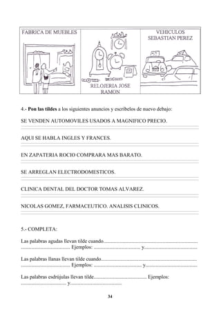 34
4.- Pon las tildes a los siguientes anuncios y escríbelos de nuevo debajo:
SE VENDEN AUTOMOVILES USADOS A MAGNIFICO PRECIO.
________________________________________________________________________________________________________________________________________________________________
________________________________________________________________________________________________________________________________________________________________
AQUI SE HABLA INGLES Y FRANCES.
________________________________________________________________________________________________________________________________________________________________
________________________________________________________________________________________________________________________________________________________________
EN ZAPATERIA ROCIO COMPRARA MAS BARATO.
________________________________________________________________________________________________________________________________________________________________
________________________________________________________________________________________________________________________________________________________________
SE ARREGLAN ELECTRODOMESTICOS.
________________________________________________________________________________________________________________________________________________________________
________________________________________________________________________________________________________________________________________________________________
CLINICA DENTAL DEL DOCTOR TOMAS ALVAREZ.
________________________________________________________________________________________________________________________________________________________________
________________________________________________________________________________________________________________________________________________________________
NICOLAS GOMEZ, FARMACEUTICO. ANALISIS CLINICOS.
________________________________________________________________________________________________________________________________________________________________
________________________________________________________________________________________________________________________________________________________________
5.- COMPLETA:
Las palabras agudas llevan tilde cuando.........................................................................
...................................... Ejemplos: .................................... y.........................................
Las palabras llanas llevan tilde cuando..........................................................................
...................................... Ejemplos: ..................................... y........................................
Las palabras esdrújulas llevan tilde......................................... Ejemplos:
................................... y........................................
 