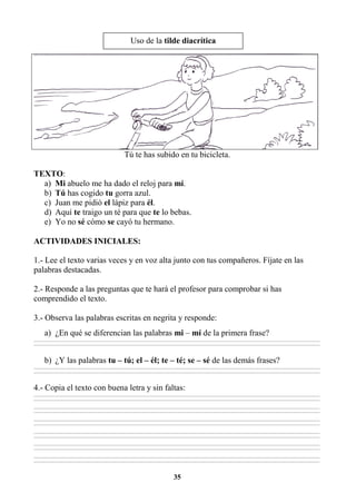 35
Tú te has subido en tu bicicleta.
TEXTO:
a) Mi abuelo me ha dado el reloj para mí.
b) Tú has cogido tu gorra azul.
c) Juan me pidió el lápiz para él.
d) Aquí te traigo un té para que te lo bebas.
e) Yo no sé cómo se cayó tu hermano.
ACTIVIDADES INICIALES:
1.- Lee el texto varias veces y en voz alta junto con tus compañeros. Fíjate en las
palabras destacadas.
2.- Responde a las preguntas que te hará el profesor para comprobar si has
comprendido el texto.
3.- Observa las palabras escritas en negrita y responde:
a) ¿En qué se diferencian las palabras mi – mí de la primera frase?
________________________________________________________________________________________________________________________________________________________________
________________________________________________________________________________________________________________________________________________________________
b) ¿Y las palabras tu – tú; el – él; te – té; se – sé de las demás frases?
________________________________________________________________________________________________________________________________________________________________
________________________________________________________________________________________________________________________________________________________________
4.- Copia el texto con buena letra y sin faltas:
________________________________________________________________________________________________________________________________________________________________
________________________________________________________________________________________________________________________________________________________________
________________________________________________________________________________________________________________________________________________________________
________________________________________________________________________________________________________________________________________________________________
________________________________________________________________________________________________________________________________________________________________
________________________________________________________________________________________________________________________________________________________________
________________________________________________________________________________________________________________________________________________________________
________________________________________________________________________________________________________________________________________________________________
________________________________________________________________________________________________________________________________________________________________
________________________________________________________________________________________________________________________________________________________________
________________________________________________________________________________________________________________________________________________________________
________________________________________________________________________________________________________________________________________________________________
Uso de la tilde diacrítica
 