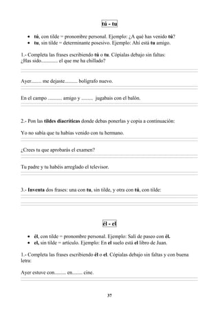 37
tú - tu
• tú, con tilde = pronombre personal. Ejemplo: ¿A qué has venido tú?
• tu, sin tilde = determinante posesivo. Ejemplo: Ahí está tu amigo.
1.- Completa las frases escribiendo tú o tu. Cópialas debajo sin faltas:
¿Has sido............. el que me ha chillado?
________________________________________________________________________________________________________________________________________________________________
________________________________________________________________________________________________________________________________________________________________
Ayer........ me dejaste.......... bolígrafo nuevo.
________________________________________________________________________________________________________________________________________________________________
________________________________________________________________________________________________________________________________________________________________
En el campo ........... amigo y ......... jugabais con el balón.
________________________________________________________________________________________________________________________________________________________________
________________________________________________________________________________________________________________________________________________________________
2.- Pon las tildes diacríticas donde debas ponerlas y copia a continuación:
Yo no sabía que tu habías venido con tu hermano.
________________________________________________________________________________________________________________________________________________________________
________________________________________________________________________________________________________________________________________________________________
¿Crees tu que aprobarás el examen?
________________________________________________________________________________________________________________________________________________________________
________________________________________________________________________________________________________________________________________________________________
Tu padre y tu habéis arreglado el televisor.
________________________________________________________________________________________________________________________________________________________________
________________________________________________________________________________________________________________________________________________________________
3.- Inventa dos frases: una con tu, sin tilde, y otra con tú, con tilde:
________________________________________________________________________________________________________________________________________________________________
________________________________________________________________________________________________________________________________________________________________
________________________________________________________________________________________________________________________________________________________________
________________________________________________________________________________________________________________________________________________________________
él - el
• él, con tilde = pronombre personal. Ejemplo: Salí de paseo con él.
• el, sin tilde = artículo. Ejemplo: En el suelo está el libro de Juan.
1.- Completa las frases escribiendo él o el. Cópialas debajo sin faltas y con buena
letra:
Ayer estuve con......... en........ cine.
________________________________________________________________________________________________________________________________________________________________
________________________________________________________________________________________________________________________________________________________________
 