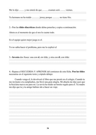 38
Me lo dijo ......... y me enteré de que .......... examen será ......... viernes.
________________________________________________________________________________________________________________________________________________________________
________________________________________________________________________________________________________________________________________________________________
Tu hermano no ha traído ............. jersey porque ............ no tiene frío.
________________________________________________________________________________________________________________________________________________________________
________________________________________________________________________________________________________________________________________________________________
2.- Pon las tildes diacríticas donde debas ponerlas y copia a continuación:
Ahora es el momento de que el nos lo cuente todo.
________________________________________________________________________________________________________________________________________________________________
________________________________________________________________________________________________________________________________________________________________
En el equipo quien mejor juega es el.
________________________________________________________________________________________________________________________________________________________________
________________________________________________________________________________________________________________________________________________________________
Yo no sabía hacer el problema, pero me lo explicó el
________________________________________________________________________________________________________________________________________________________________
________________________________________________________________________________________________________________________________________________________________
3.- Inventa dos frases: una con el, sin tilde, y otra con él, con tilde:
________________________________________________________________________________________________________________________________________________________________
________________________________________________________________________________________________________________________________________________________________
________________________________________________________________________________________________________________________________________________________________
________________________________________________________________________________________________________________________________________________________________
4.- Repasa el RECUERDA Y APRENDE del comienzo de esta ficha. Pon las tildes
necesarias en el siguiente texto y cópialo debajo:
Cuando venga el, le devolveré el libro que me prestó en el colegio. Cuando tu
me invitaste a tu cumpleaños, me llevé una gran alegría. Mi abuela me dijo ayer que
la bicicleta nueva era para mi. La novia ha traído un bonito regalo para el. Tu madre
me dijo que tu y tu amigo habíais ido a hacer un viaje.
________________________________________________________________________________________________________________________________________________________________
________________________________________________________________________________________________________________________________________________________________
________________________________________________________________________________________________________________________________________________________________
________________________________________________________________________________________________________________________________________________________________
________________________________________________________________________________________________________________________________________________________________
________________________________________________________________________________________________________________________________________________________________
________________________________________________________________________________________________________________________________________________________________
________________________________________________________________________________________________________________________________________________________________
________________________________________________________________________________________________________________________________________________________________
________________________________________________________________________________________________________________________________________________________________
________________________________________________________________________________________________________________________________________________________________
________________________________________________________________________________________________________________________________________________________________
________________________________________________________________________________________________________________________________________________________________
________________________________________________________________________________________________________________________________________________________________
________________________________________________________________________________________________________________________________________________________________
________________________________________________________________________________________________________________________________________________________________
________________________________________________________________________________________________________________________________________________________________
________________________________________________________________________________________________________________________________________________________________
________________________________________________________________________________________________________________________________________________________________
________________________________________________________________________________________________________________________________________________________________
 