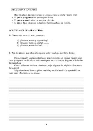 4
RECUERDA Y APRENDE:
Hay tres clases de puntos: punto y seguido, punto y aparte y punto final.
• El punto y seguido sirve para separar frases.
• El punto y aparte sirve para separar párrafos.
• El punto final sirve para indicar que hemos acabado de escribir.
ACTIVIDADES DE APLICACIÓN:
1.- Observa de nuevo el texto y contesta:
a) ¿Cuántos puntos y seguido hay? .........
b) ¿Cuántos puntos y aparte? ..........
c) ¿Cuántos puntos finales? ..........
2.- Pon los puntos que faltan al siguiente texto y vuelve a escribirlo debajo:
Pablo, Miguel y Lucía querían hacer una excursión a un bosque fueron a sus
casas y cogieron sus bicicletas salieron después hacia el bosque llegaron allí al cabo
de media hora
Cerca del bosque había un rebaño de ovejas el pastor las vigilaba a la sombra
de un árbol
Miguel estaba sediento cogió su mochila y sacó la botella de agua bebió un
buen trago y le ofreció a sus amigos
________________________________________________________________________________________________________________________________________________________________
________________________________________________________________________________________________________________________________________________________________
________________________________________________________________________________________________________________________________________________________________
________________________________________________________________________________________________________________________________________________________________
________________________________________________________________________________________________________________________________________________________________
________________________________________________________________________________________________________________________________________________________________
________________________________________________________________________________________________________________________________________________________________
________________________________________________________________________________________________________________________________________________________________
________________________________________________________________________________________________________________________________________________________________
________________________________________________________________________________________________________________________________________________________________
________________________________________________________________________________________________________________________________________________________________
________________________________________________________________________________________________________________________________________________________________
________________________________________________________________________________________________________________________________________________________________
________________________________________________________________________________________________________________________________________________________________
________________________________________________________________________________________________________________________________________________________________
________________________________________________________________________________________________________________________________________________________________
________________________________________________________________________________________________________________________________________________________________
________________________________________________________________________________________________________________________________________________________________
________________________________________________________________________________________________________________________________________________________________
________________________________________________________________________________________________________________________________________________________________
________________________________________________________________________________________________________________________________________________________________
________________________________________________________________________________________________________________________________________________________________
________________________________________________________________________________________________________________________________________________________________
________________________________________________________________________________________________________________________________________________________________
________________________________________________________________________________________________________________________________________________________________
________________________________________________________________________________________________________________________________________________________________
________________________________________________________________________________________________________________________________________________________________
________________________________________________________________________________________________________________________________________________________________
 