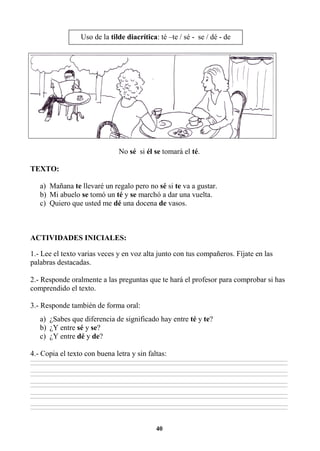 40
No sé si él se tomará el té.
TEXTO:
a) Mañana te llevaré un regalo pero no sé si te va a gustar.
b) Mi abuelo se tomó un té y se marchó a dar una vuelta.
c) Quiero que usted me dé una docena de vasos.
ACTIVIDADES INICIALES:
1.- Lee el texto varias veces y en voz alta junto con tus compañeros. Fíjate en las
palabras destacadas.
2.- Responde oralmente a las preguntas que te hará el profesor para comprobar si has
comprendido el texto.
3.- Responde también de forma oral:
a) ¿Sabes que diferencia de significado hay entre té y te?
b) ¿Y entre sé y se?
c) ¿Y entre dé y de?
4.- Copia el texto con buena letra y sin faltas:
________________________________________________________________________________________________________________________________________________________________
________________________________________________________________________________________________________________________________________________________________
________________________________________________________________________________________________________________________________________________________________
________________________________________________________________________________________________________________________________________________________________
________________________________________________________________________________________________________________________________________________________________
________________________________________________________________________________________________________________________________________________________________
________________________________________________________________________________________________________________________________________________________________
________________________________________________________________________________________________________________________________________________________________
________________________________________________________________________________________________________________________________________________________________
________________________________________________________________________________________________________________________________________________________________
Uso de la tilde diacrítica: té –te / sé - se / dé - de
 