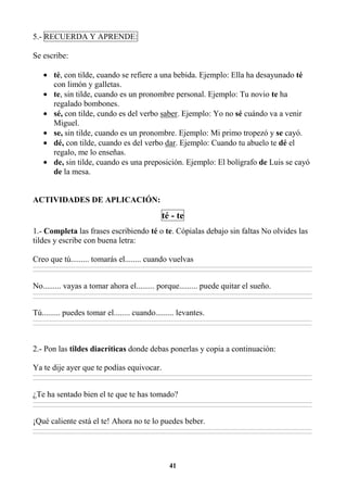 41
5.- RECUERDA Y APRENDE:
Se escribe:
• té, con tilde, cuando se refiere a una bebida. Ejemplo: Ella ha desayunado té
con limón y galletas.
• te, sin tilde, cuando es un pronombre personal. Ejemplo: Tu novio te ha
regalado bombones.
• sé, con tilde, cundo es del verbo saber. Ejemplo: Yo no sé cuándo va a venir
Miguel.
• se, sin tilde, cuando es un pronombre. Ejemplo: Mi primo tropezó y se cayó.
• dé, con tilde, cuando es del verbo dar. Ejemplo: Cuando tu abuelo te dé el
regalo, me lo enseñas.
• de, sin tilde, cuando es una preposición. Ejemplo: El bolígrafo de Luis se cayó
de la mesa.
ACTIVIDADES DE APLICACIÓN:
té - te
1.- Completa las frases escribiendo té o te. Cópialas debajo sin faltas No olvides las
tildes y escribe con buena letra:
Creo que tú......... tomarás el........ cuando vuelvas
________________________________________________________________________________________________________________________________________________________________
________________________________________________________________________________________________________________________________________________________________
No......... vayas a tomar ahora el......... porque......... puede quitar el sueño.
________________________________________________________________________________________________________________________________________________________________
________________________________________________________________________________________________________________________________________________________________
Tú......... puedes tomar el........ cuando......... levantes.
________________________________________________________________________________________________________________________________________________________________
________________________________________________________________________________________________________________________________________________________________
2.- Pon las tildes diacríticas donde debas ponerlas y copia a continuación:
Ya te dije ayer que te podías equivocar.
________________________________________________________________________________________________________________________________________________________________
________________________________________________________________________________________________________________________________________________________________
¿Te ha sentado bien el te que te has tomado?
________________________________________________________________________________________________________________________________________________________________
________________________________________________________________________________________________________________________________________________________________
¡Qué caliente está el te! Ahora no te lo puedes beber.
________________________________________________________________________________________________________________________________________________________________
________________________________________________________________________________________________________________________________________________________________
 