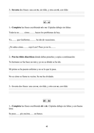 42
3.- Inventa dos frases: una con te, sin tilde, y otra con té, con tilde:
________________________________________________________________________________________________________________________________________________________________
________________________________________________________________________________________________________________________________________________________________
________________________________________________________________________________________________________________________________________________________________
________________________________________________________________________________________________________________________________________________________________
sé - se
1.- Completa las frases escribiendo sé o se. Cópialas debajo sin faltas:
Todavía no......... cómo.......... hacen los problemas de hoy.
________________________________________________________________________________________________________________________________________________________________
________________________________________________________________________________________________________________________________________________________________
Ya......... que Guillermo........... ha ido de vacaciones.
________________________________________________________________________________________________________________________________________________________________
________________________________________________________________________________________________________________________________________________________________
¿Tú sabes cómo......... cayó Luis? Pues yo no lo.........
________________________________________________________________________________________________________________________________________________________________
________________________________________________________________________________________________________________________________________________________________
2.- Pon las tildes diacríticas donde debas ponerlas y copia a continuación:
Tu hermano se fue hace un rato y yo no se dónde se ha ido.
________________________________________________________________________________________________________________________________________________________________
________________________________________________________________________________________________________________________________________________________________
Mi primo se ha puesto enfermo y no se lo que le pasa.
________________________________________________________________________________________________________________________________________________________________
________________________________________________________________________________________________________________________________________________________________
No se cómo se llama tu vecina. Se me ha olvidado.
________________________________________________________________________________________________________________________________________________________________
________________________________________________________________________________________________________________________________________________________________
3.- Inventa dos frases: una con se, sin tilde, y otra con se, con tilde:
________________________________________________________________________________________________________________________________________________________________
________________________________________________________________________________________________________________________________________________________________
________________________________________________________________________________________________________________________________________________________________
________________________________________________________________________________________________________________________________________________________________
dé - de
1.- Completa las frases escribiendo dé o de. Cópialas debajo sin faltas y con buena
letra:
Se puso....... pie encima....... un banco.
________________________________________________________________________________________________________________________________________________________________
________________________________________________________________________________________________________________________________________________________________
 