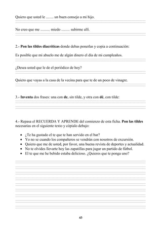 43
Quiero que usted le ........ un buen consejo a mi hijo.
________________________________________________________________________________________________________________________________________________________________
________________________________________________________________________________________________________________________________________________________________
No creo que me .......... miedo ......... subirme allí.
________________________________________________________________________________________________________________________________________________________________
________________________________________________________________________________________________________________________________________________________________
2.- Pon las tildes diacríticas donde debas ponerlas y copia a continuación:
Es posible que mi abuelo me de algún dinero el día de mi cumpleaños.
________________________________________________________________________________________________________________________________________________________________
________________________________________________________________________________________________________________________________________________________________
¿Desea usted que le de el periódico de hoy?
________________________________________________________________________________________________________________________________________________________________
________________________________________________________________________________________________________________________________________________________________
Quiero que vayas a la casa de la vecina para que te de un poco de vinagre.
________________________________________________________________________________________________________________________________________________________________
________________________________________________________________________________________________________________________________________________________________
3.- Inventa dos frases: una con de, sin tilde, y otra con dé, con tilde:
________________________________________________________________________________________________________________________________________________________________
________________________________________________________________________________________________________________________________________________________________
________________________________________________________________________________________________________________________________________________________________
________________________________________________________________________________________________________________________________________________________________
4.- Repasa el RECUERDA Y APRENDE del comienzo de esta ficha. Pon las tildes
necesarias en el siguiente texto y cópialo debajo:
• ¿Te ha gustado el te que te han servido en el bar?
• Yo no se cuando los compañeros se vendrán con nosotros de excursión.
• Quiero que me de usted, por favor, una buena revista de deportes y actualidad.
• No te olvides llevarte hoy las zapatillas para jugar un partido de fútbol.
• El te que me he bebido estaba delicioso. ¿Quieres que te ponga uno?
________________________________________________________________________________________________________________________________________________________________
________________________________________________________________________________________________________________________________________________________________
________________________________________________________________________________________________________________________________________________________________
________________________________________________________________________________________________________________________________________________________________
________________________________________________________________________________________________________________________________________________________________
________________________________________________________________________________________________________________________________________________________________
________________________________________________________________________________________________________________________________________________________________
________________________________________________________________________________________________________________________________________________________________
________________________________________________________________________________________________________________________________________________________________
________________________________________________________________________________________________________________________________________________________________
________________________________________________________________________________________________________________________________________________________________
________________________________________________________________________________________________________________________________________________________________
________________________________________________________________________________________________________________________________________________________________
________________________________________________________________________________________________________________________________________________________________
________________________________________________________________________________________________________________________________________________________________
________________________________________________________________________________________________________________________________________________________________
________________________________________________________________________________________________________________________________________________________________
________________________________________________________________________________________________________________________________________________________________
 
