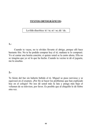 44
TEXTOS ORTOGRÁFICOS:
1.-
Cuando te vayas, no te olvides llevarte el abrigo, porque allí hace
bastante frío. No te he podido comprar hoy el té; mañana te lo compraré.
Yo sé cantar una bonita canción; si quiere usted se la canto ahora. Ella no
se imagina que yo sé lo que ha hecho. Cuando tu vecino te dé el juguete,
me lo enseñas.
2.-
Te fuiste del bar sin haberte bebido el té. Miguel se puso nervioso y se
equivocó en el examen. ¡Por fin sé hacer los problemas que han explicado
hoy en el colegio! No nos dé usted más la lata y ponga más bajo el
volumen de su televisor, por favor. Es posible que al chiquillo le dé fiebre
otra vez.
La tilde diacrítica: té / te; sé / se; dé / de.
 
