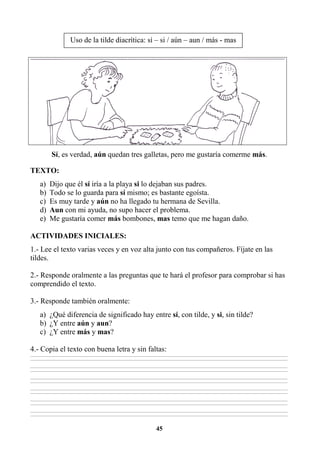 45
Sí, es verdad, aún quedan tres galletas, pero me gustaría comerme más.
TEXTO:
a) Dijo que él sí iría a la playa si lo dejaban sus padres.
b) Todo se lo guarda para sí mismo; es bastante egoísta.
c) Es muy tarde y aún no ha llegado tu hermana de Sevilla.
d) Aun con mi ayuda, no supo hacer el problema.
e) Me gustaría comer más bombones, mas temo que me hagan daño.
ACTIVIDADES INICIALES:
1.- Lee el texto varias veces y en voz alta junto con tus compañeros. Fíjate en las
tildes.
2.- Responde oralmente a las preguntas que te hará el profesor para comprobar si has
comprendido el texto.
3.- Responde también oralmente:
a) ¿Qué diferencia de significado hay entre sí, con tilde, y si, sin tilde?
b) ¿Y entre aún y aun?
c) ¿Y entre más y mas?
4.- Copia el texto con buena letra y sin faltas:
________________________________________________________________________________________________________________________________________________________________
________________________________________________________________________________________________________________________________________________________________
________________________________________________________________________________________________________________________________________________________________
________________________________________________________________________________________________________________________________________________________________
________________________________________________________________________________________________________________________________________________________________
________________________________________________________________________________________________________________________________________________________________
________________________________________________________________________________________________________________________________________________________________
________________________________________________________________________________________________________________________________________________________________
________________________________________________________________________________________________________________________________________________________________
________________________________________________________________________________________________________________________________________________________________
________________________________________________________________________________________________________________________________________________________________
________________________________________________________________________________________________________________________________________________________________
Uso de la tilde diacrítica: sí – si / aún – aun / más - mas
 