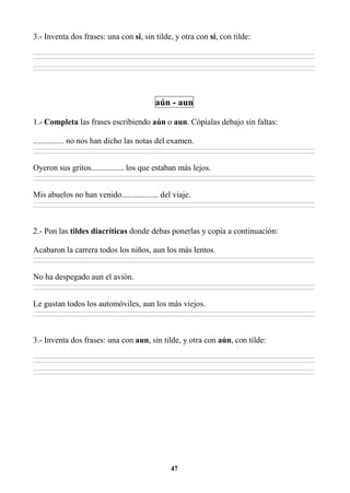 47
3.- Inventa dos frases: una con si, sin tilde, y otra con sí, con tilde:
________________________________________________________________________________________________________________________________________________________________
________________________________________________________________________________________________________________________________________________________________
________________________________________________________________________________________________________________________________________________________________
________________________________________________________________________________________________________________________________________________________________
aún - aun
1.- Completa las frases escribiendo aún o aun. Cópialas debajo sin faltas:
............... no nos han dicho las notas del examen.
________________________________________________________________________________________________________________________________________________________________
________________________________________________________________________________________________________________________________________________________________
Oyeron sus gritos................ los que estaban más lejos.
________________________________________________________________________________________________________________________________________________________________
________________________________________________________________________________________________________________________________________________________________
Mis abuelos no han venido.................. del viaje.
________________________________________________________________________________________________________________________________________________________________
________________________________________________________________________________________________________________________________________________________________
2.- Pon las tildes diacríticas donde debas ponerlas y copia a continuación:
Acabaron la carrera todos los niños, aun los más lentos.
________________________________________________________________________________________________________________________________________________________________
________________________________________________________________________________________________________________________________________________________________
No ha despegado aun el avión.
________________________________________________________________________________________________________________________________________________________________
________________________________________________________________________________________________________________________________________________________________
Le gustan todos los automóviles, aun los más viejos.
________________________________________________________________________________________________________________________________________________________________
________________________________________________________________________________________________________________________________________________________________
3.- Inventa dos frases: una con aun, sin tilde, y otra con aún, con tilde:
________________________________________________________________________________________________________________________________________________________________
________________________________________________________________________________________________________________________________________________________________
________________________________________________________________________________________________________________________________________________________________
________________________________________________________________________________________________________________________________________________________________
 