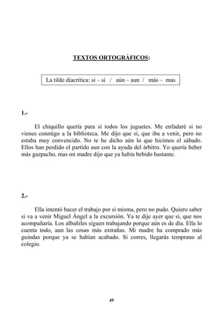 49
TEXTOS ORTOGRÁFICOS:
1.-
El chiquillo quería para sí todos los juguetes. Me enfadaré si no
vienes conmigo a la biblioteca. Me dijo que sí, que iba a venir, pero no
estaba muy convencido. No te he dicho aún lo que hicimos el sábado.
Ellos han perdido el partido aun con la ayuda del árbitro. Yo quería beber
más gazpacho, mas mi madre dijo que ya había bebido bastante.
2.-
Ella intentó hacer el trabajo por sí misma, pero no pudo. Quiero saber
si va a venir Miguel Ángel a la excursión. Ya te dije ayer que sí, que nos
acompañaría. Los albañiles siguen trabajando porque aún es de día. Ella lo
cuenta todo, aun las cosas más extrañas. Mi madre ha comprado más
guindas porque ya se habían acabado. Si corres, llegarás temprano al
colegio.
La tilde diacrítica: sí – si / aún – aun / más – mas
 