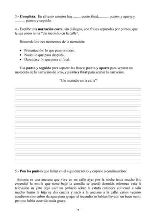 5
3.- Completa: En el texto anterior hay......... punto final,........... puntos y aparte y
........... puntos y seguido.
4.- Escribe una narración corta, sin diálogos, con frases separadas por puntos, que
tenga como tema “Un incendio en la calle”.
Recuerda los tres momentos de la narración:
• Presentación: lo que pasa primero.
• Nudo: lo que pasa después.
• Desenlace: lo que pasa al final.
Usa punto y seguido para separar las frases; punto y aparte para separar un
momento de la narración de otro, y punto y final para acabar la narración.
“Un incendio en la calle”
________________________________________________________________________________________________________________________________________________________________
________________________________________________________________________________________________________________________________________________________________
________________________________________________________________________________________________________________________________________________________________
________________________________________________________________________________________________________________________________________________________________
________________________________________________________________________________________________________________________________________________________________
________________________________________________________________________________________________________________________________________________________________
________________________________________________________________________________________________________________________________________________________________
________________________________________________________________________________________________________________________________________________________________
________________________________________________________________________________________________________________________________________________________________
________________________________________________________________________________________________________________________________________________________________
________________________________________________________________________________________________________________________________________________________________
________________________________________________________________________________________________________________________________________________________________
________________________________________________________________________________________________________________________________________________________________
________________________________________________________________________________________________________________________________________________________________
________________________________________________________________________________________________________________________________________________________________
________________________________________________________________________________________________________________________________________________________________
________________________________________________________________________________________________________________________________________________________________
________________________________________________________________________________________________________________________________________________________________
________________________________________________________________________________________________________________________________________________________________
________________________________________________________________________________________________________________________________________________________________
________________________________________________________________________________________________________________________________________________________________
________________________________________________________________________________________________________________________________________________________________
________________________________________________________________________________________________________________________________________________________________
________________________________________________________________________________________________________________________________________________________________
________________________________________________________________________________________________________________________________________________________________
________________________________________________________________________________________________________________________________________________________________
________________________________________________________________________________________________________________________________________________________________
________________________________________________________________________________________________________________________________________________________________
5.- Pon los puntos que faltan en el siguiente texto y cópialo a continuación:
Antonia es una anciana que vive en mi calle ayer por la noche tenía mucho frío
encendió la estufa que tiene bajo la camilla se quedó dormida mientras veía la
televisión su gato dejó caer un pañuelo sobre la estufa entonces comenzó a salir
mucho humo la hija se dio cuenta y sacó a la anciana a la calle varios vecinos
acudieron con cubos de agua para apagar el incendio se habían llevado un buen susto,
pero no había ocurrido nada grave.
 