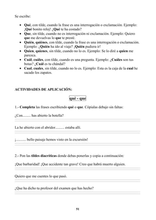 51
Se escribe:
• Qué, con tilde, cuando la frase es una interrogación o exclamación. Ejemplo:
¡Qué bonito reloj! ¿Qué te ha costado?
• Que, sin tilde, cuando no es interrogación ni exclamación. Ejemplo: Quiero
que me devuelvas lo que te presté.
• Quién, quiénes, con tilde, cuando la frase es una interrogación o exclamación.
Ejemplo: ¿Quién ha ido al viaje? ¡Quién pudiera ir!
• Quien, quienes, sin tilde, cuando no lo es. Ejemplo: Se lo diré a quien me
parezca.
• Cuál, cuáles, con tilde, cuando es una pregunta. Ejemplo: ¿Cuáles son tus
botas? ¿Cuál es tu chándal?
• Cual, cuales, sin tilde, cuando no lo es. Ejemplo: Esta es la caja de la cual he
sacado los zapatos.
ACTIVIDADES DE APLICACIÓN:
qué - que
1.- Completa las frases escribiendo qué o que. Cópialas debajo sin faltas:
¿Con......... has abierto la botella?
________________________________________________________________________________________________________________________________________________________________
________________________________________________________________________________________________________________________________________________________________
La he abierto con el abridor.......... estaba allí.
________________________________________________________________________________________________________________________________________________________________
________________________________________________________________________________________________________________________________________________________________
¡........... bello paisaje hemos visto en la excursión!
________________________________________________________________________________________________________________________________________________________________
________________________________________________________________________________________________________________________________________________________________
2.- Pon las tildes diacríticas donde debas ponerlas y copia a continuación:
¡Que barbaridad! ¡Que accidente tan grave! Creo que habrá muerto alguien.
________________________________________________________________________________________________________________________________________________________________
________________________________________________________________________________________________________________________________________________________________
Quiero que me cuentes lo que pasó.
________________________________________________________________________________________________________________________________________________________________
________________________________________________________________________________________________________________________________________________________________
¿Que ha dicho tu profesor del examen que has hecho?
________________________________________________________________________________________________________________________________________________________________
________________________________________________________________________________________________________________________________________________________________
 