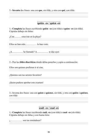 52
3.- Inventa dos frases: una con que, sin tilde, y otra con qué, con tilde:
________________________________________________________________________________________________________________________________________________________________
________________________________________________________________________________________________________________________________________________________________
________________________________________________________________________________________________________________________________________________________________
________________________________________________________________________________________________________________________________________________________________
quién –es / quien -es
1.- Completa las frases escribiendo quién –es (con tilde) o quien –es (sin tilde).
Cópialas debajo sin faltas:
¿Con............ estuviste en la playa?
________________________________________________________________________________________________________________________________________________________________
________________________________________________________________________________________________________________________________________________________________
Ellos no han sido.................... lo han visto.
________________________________________________________________________________________________________________________________________________________________
________________________________________________________________________________________________________________________________________________________________
¿A................... he llamado? A.................... te dije ayer.
________________________________________________________________________________________________________________________________________________________________
________________________________________________________________________________________________________________________________________________________________
2.- Pon las tildes diacríticas donde debas ponerlas y copia a continuación:
Ellos son quienes prefieren ir al cine.
________________________________________________________________________________________________________________________________________________________________
________________________________________________________________________________________________________________________________________________________________
¿Quienes son tus actores favoritos?
________________________________________________________________________________________________________________________________________________________________
________________________________________________________________________________________________________________________________________________________________
¡Quien pudiera aprobar este examen!
________________________________________________________________________________________________________________________________________________________________
________________________________________________________________________________________________________________________________________________________________
3.- Inventa dos frases: una con quien o quienes, sin tilde, y otra con quién o quiénes,
con tilde:
________________________________________________________________________________________________________________________________________________________________
________________________________________________________________________________________________________________________________________________________________
________________________________________________________________________________________________________________________________________________________________
________________________________________________________________________________________________________________________________________________________________
cuál –es / cual -es
1.- Completa las frases escribiendo cuál, -es (con tilde) o cual –es (sin tilde).
Cópialas debajo sin faltas y con buena letra:
¿..................... son tus rotuladores?
________________________________________________________________________________________________________________________________________________________________
________________________________________________________________________________________________________________________________________________________________
 