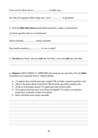 53
Estos son los libros de los........................... te hablé ayer.
________________________________________________________________________________________________________________________________________________________________
________________________________________________________________________________________________________________________________________________________________
De todos los juguetes debes elegir uno. ¿Con ................... te quedarás?
________________________________________________________________________________________________________________________________________________________________
________________________________________________________________________________________________________________________________________________________________
2.- Pon las tildes diacríticas donde debas ponerlas y copia a continuación:
¿Cual de aquellos chicos es tu hermano?
________________________________________________________________________________________________________________________________________________________________
________________________________________________________________________________________________________________________________________________________________
Salió corriendo..................... conejo asustado.
________________________________________________________________________________________________________________________________________________________________
________________________________________________________________________________________________________________________________________________________________
Hay muchos pasteles. ¿.................. te vas a comer?
________________________________________________________________________________________________________________________________________________________________
________________________________________________________________________________________________________________________________________________________________
3.- Inventa dos frases: una con cual -es, sin tilde, y otra con cuál -es, con tilde:
________________________________________________________________________________________________________________________________________________________________
________________________________________________________________________________________________________________________________________________________________
________________________________________________________________________________________________________________________________________________________________
________________________________________________________________________________________________________________________________________________________________
4.- Repasa el RECUERDA Y APRENDE del comienzo de esta ficha. Pon las tildes
necesarias en el siguiente texto y cópialo debajo:
• ¿A quienes has avisado para que vengan? He avisado a quienes querían venir.
• ¿Que te ha dicho ahora el profesor? Me ha dicho que debo estudiar más.
• ¿Cual es tu hermano mayor? Es aquel que tiene el pelo rubio.
• ¿Con quien estuviste ayer en la Plaza de España? Yo estuve con quienes
conocimos el pasado verano en la playa.
• Salió corriendo cual conejo asustado.
________________________________________________________________________________________________________________________________________________________________
________________________________________________________________________________________________________________________________________________________________
________________________________________________________________________________________________________________________________________________________________
________________________________________________________________________________________________________________________________________________________________
________________________________________________________________________________________________________________________________________________________________
________________________________________________________________________________________________________________________________________________________________
________________________________________________________________________________________________________________________________________________________________
________________________________________________________________________________________________________________________________________________________________
________________________________________________________________________________________________________________________________________________________________
________________________________________________________________________________________________________________________________________________________________
________________________________________________________________________________________________________________________________________________________________
________________________________________________________________________________________________________________________________________________________________
________________________________________________________________________________________________________________________________________________________________
________________________________________________________________________________________________________________________________________________________________
________________________________________________________________________________________________________________________________________________________________
________________________________________________________________________________________________________________________________________________________________
 