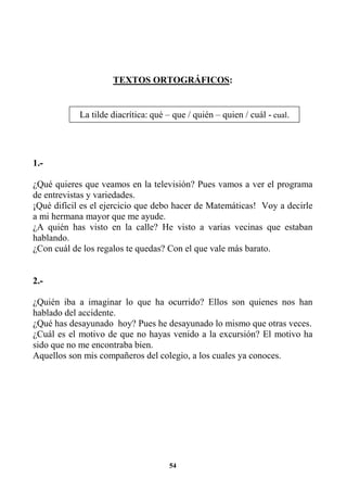 54
TEXTOS ORTOGRÁFICOS:
1.-
¿Qué quieres que veamos en la televisión? Pues vamos a ver el programa
de entrevistas y variedades.
¡Qué difícil es el ejercicio que debo hacer de Matemáticas! Voy a decirle
a mi hermana mayor que me ayude.
¿A quién has visto en la calle? He visto a varias vecinas que estaban
hablando.
¿Con cuál de los regalos te quedas? Con el que vale más barato.
2.-
¿Quién iba a imaginar lo que ha ocurrido? Ellos son quienes nos han
hablado del accidente.
¿Qué has desayunado hoy? Pues he desayunado lo mismo que otras veces.
¿Cuál es el motivo de que no hayas venido a la excursión? El motivo ha
sido que no me encontraba bien.
Aquellos son mis compañeros del colegio, a los cuales ya conoces.
La tilde diacrítica: qué – que / quién – quien / cuál - cual.
 