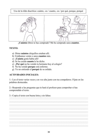 55
¿Cuántos libros te has comprado? Me he comprado unos cuantos.
TEXTO:
a) Dime cuántos chiquillos estaban allí.
b) Estábamos veinte o unos cuantos más.
c) ¡Cuánta gente había allí!
d) Se ha creído cuanto le he dicho.
e) ¿Por qué no ha venido tu hermano hoy al colegio?
f) No ha venido porque está enfermo.
g) Yo no entiendo el porqué de su enfado.
ACTIVIDADES INICIALES:
1.- Lee el texto varias veces y en voz alta junto con tus compañeros. Fíjate en las
palabras destacadas.
2.- Responde a las preguntas que te hará el profesor para comprobar si has
comprendido el texto.
3.- Copia el texto con buena letra y sin faltas:
________________________________________________________________________________________________________________________________________________________________
________________________________________________________________________________________________________________________________________________________________
________________________________________________________________________________________________________________________________________________________________
________________________________________________________________________________________________________________________________________________________________
________________________________________________________________________________________________________________________________________________________________
________________________________________________________________________________________________________________________________________________________________
________________________________________________________________________________________________________________________________________________________________
________________________________________________________________________________________________________________________________________________________________
________________________________________________________________________________________________________________________________________________________________
________________________________________________________________________________________________________________________________________________________________
________________________________________________________________________________________________________________________________________________________________
________________________________________________________________________________________________________________________________________________________________
________________________________________________________________________________________________________________________________________________________________
________________________________________________________________________________________________________________________________________________________________
________________________________________________________________________________________________________________________________________________________________
________________________________________________________________________________________________________________________________________________________________
________________________________________________________________________________________________________________________________________________________________
________________________________________________________________________________________________________________________________________________________________
Uso de la tilde diacrítica: cuánto, -os / cuanto, -os / por qué, porque, porqué
 