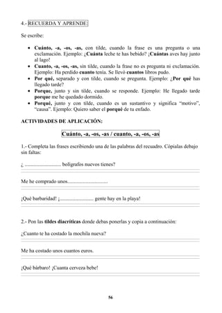 56
4.- RECUERDA Y APRENDE:
Se escribe:
• Cuánto, -a, -os, -as, con tilde, cuando la frase es una pregunta o una
exclamación. Ejemplo: ¿Cuánta leche te has bebido? ¡Cuántas aves hay junto
al lago!
• Cuanto, -a, -os, -as, sin tilde, cuando la frase no es pregunta ni exclamación.
Ejemplo: Ha perdido cuanto tenía. Se llevó cuantos libros pudo.
• Por qué, separado y con tilde, cuando se pregunta. Ejemplo: ¿Por qué has
llegado tarde?
• Porque, junto y sin tilde, cuando se responde. Ejemplo: He llegado tarde
porque me he quedado dormido.
• Porqué, junto y con tilde, cuando es un sustantivo y significa “motivo”,
“causa”. Ejemplo: Quiero saber el porqué de tu enfado.
ACTIVIDADES DE APLICACIÓN:
Cuánto, -a, -os, -as / cuanto, -a, -os, -as
1.- Completa las frases escribiendo una de las palabras del recuadro. Cópialas debajo
sin faltas:
¿ ............................ bolígrafos nuevos tienes?
________________________________________________________________________________________________________________________________________________________________
________________________________________________________________________________________________________________________________________________________________
Me he comprado unos...............................
________________________________________________________________________________________________________________________________________________________________
________________________________________________________________________________________________________________________________________________________________
¡Qué barbaridad! ¡.......................... gente hay en la playa!
________________________________________________________________________________________________________________________________________________________________
________________________________________________________________________________________________________________________________________________________________
2.- Pon las tildes diacríticas donde debas ponerlas y copia a continuación:
¿Cuanto te ha costado la mochila nueva?
________________________________________________________________________________________________________________________________________________________________
________________________________________________________________________________________________________________________________________________________________
Me ha costado unos cuantos euros.
________________________________________________________________________________________________________________________________________________________________
________________________________________________________________________________________________________________________________________________________________
¡Qué bárbaro! ¡Cuanta cerveza bebe!
________________________________________________________________________________________________________________________________________________________________
________________________________________________________________________________________________________________________________________________________________
 