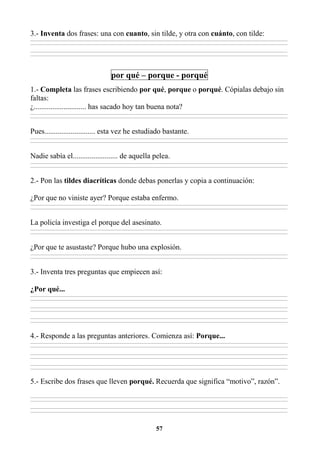 57
3.- Inventa dos frases: una con cuanto, sin tilde, y otra con cuánto, con tilde:
________________________________________________________________________________________________________________________________________________________________
________________________________________________________________________________________________________________________________________________________________
________________________________________________________________________________________________________________________________________________________________
________________________________________________________________________________________________________________________________________________________________
por qué – porque - porqué
1.- Completa las frases escribiendo por qué, porque o porqué. Cópialas debajo sin
faltas:
¿............................ has sacado hoy tan buena nota?
________________________________________________________________________________________________________________________________________________________________
________________________________________________________________________________________________________________________________________________________________
Pues........................... esta vez he estudiado bastante.
________________________________________________________________________________________________________________________________________________________________
________________________________________________________________________________________________________________________________________________________________
Nadie sabía el........................ de aquella pelea.
________________________________________________________________________________________________________________________________________________________________
________________________________________________________________________________________________________________________________________________________________
2.- Pon las tildes diacríticas donde debas ponerlas y copia a continuación:
¿Por que no viniste ayer? Porque estaba enfermo.
________________________________________________________________________________________________________________________________________________________________
________________________________________________________________________________________________________________________________________________________________
La policía investiga el porque del asesinato.
________________________________________________________________________________________________________________________________________________________________
________________________________________________________________________________________________________________________________________________________________
¿Por que te asustaste? Porque hubo una explosión.
________________________________________________________________________________________________________________________________________________________________
________________________________________________________________________________________________________________________________________________________________
3.- Inventa tres preguntas que empiecen así:
¿Por qué...
________________________________________________________________________________________________________________________________________________________________
________________________________________________________________________________________________________________________________________________________________
________________________________________________________________________________________________________________________________________________________________
________________________________________________________________________________________________________________________________________________________________
________________________________________________________________________________________________________________________________________________________________
________________________________________________________________________________________________________________________________________________________________
4.- Responde a las preguntas anteriores. Comienza así: Porque...
________________________________________________________________________________________________________________________________________________________________
________________________________________________________________________________________________________________________________________________________________
________________________________________________________________________________________________________________________________________________________________
________________________________________________________________________________________________________________________________________________________________
________________________________________________________________________________________________________________________________________________________________
________________________________________________________________________________________________________________________________________________________________
5.- Escribe dos frases que lleven porqué. Recuerda que significa “motivo”, razón”.
________________________________________________________________________________________________________________________________________________________________
________________________________________________________________________________________________________________________________________________________________
________________________________________________________________________________________________________________________________________________________________
________________________________________________________________________________________________________________________________________________________________
 