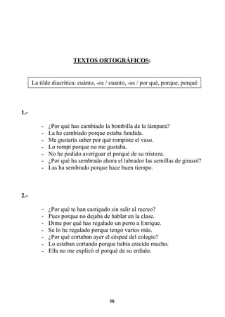 58
TEXTOS ORTOGRÁFICOS:
1.-
- ¿Por qué has cambiado la bombilla de la lámpara?
- La he cambiado porque estaba fundida.
- Me gustaría saber por qué rompiste el vaso.
- Lo rompí porque no me gustaba.
- No he podido averiguar el porqué de su tristeza.
- ¿Por qué ha sembrado ahora el labrador las semillas de girasol?
- Las ha sembrado porque hace buen tiempo.
2.-
- ¿Por qué te han castigado sin salir al recreo?
- Pues porque no dejaba de hablar en la clase.
- Dime por qué has regalado un perro a Enrique.
- Se lo he regalado porque tengo varios más.
- ¿Por qué cortaban ayer el césped del colegio?
- Lo estaban cortando porque había crecido mucho.
- Ella no me explicó el porqué de su enfado.
La tilde diacrítica: cuánto, -os / cuanto, -os / por qué, porque, porqué
 