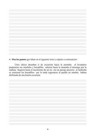 6
________________________________________________________________________________________________________________________________________________________________
________________________________________________________________________________________________________________________________________________________________
________________________________________________________________________________________________________________________________________________________________
________________________________________________________________________________________________________________________________________________________________
________________________________________________________________________________________________________________________________________________________________
________________________________________________________________________________________________________________________________________________________________
________________________________________________________________________________________________________________________________________________________________
________________________________________________________________________________________________________________________________________________________________
________________________________________________________________________________________________________________________________________________________________
________________________________________________________________________________________________________________________________________________________________
________________________________________________________________________________________________________________________________________________________________
________________________________________________________________________________________________________________________________________________________________
________________________________________________________________________________________________________________________________________________________________
________________________________________________________________________________________________________________________________________________________________
________________________________________________________________________________________________________________________________________________________________
________________________________________________________________________________________________________________________________________________________________
________________________________________________________________________________________________________________________________________________________________
________________________________________________________________________________________________________________________________________________________________
________________________________________________________________________________________________________________________________________________________________
________________________________________________________________________________________________________________________________________________________________
________________________________________________________________________________________________________________________________________________________________
________________________________________________________________________________________________________________________________________________________________
________________________________________________________________________________________________________________________________________________________________
________________________________________________________________________________________________________________________________________________________________
________________________________________________________________________________________________________________________________________________________________
________________________________________________________________________________________________________________________________________________________________
________________________________________________________________________________________________________________________________________________________________
________________________________________________________________________________________________________________________________________________________________
6.- Pon los puntos que faltan en el siguiente texto y cópialo a continuación:
Unos chicos deseaban ir de excursión hacia la montaña al levantarse
prepararon sus mochilas y bocadillos salieron hacia la montaña el domingo por la
mañana llegaron hasta el nacimiento de un río era un paisaje precioso al mediodía
se comieron los bocadillos por la tarde regresaron al pueblo en autobús habían
disfrutado de una bonita excursión
________________________________________________________________________________________________________________________________________________________________
________________________________________________________________________________________________________________________________________________________________
________________________________________________________________________________________________________________________________________________________________
________________________________________________________________________________________________________________________________________________________________
________________________________________________________________________________________________________________________________________________________________
________________________________________________________________________________________________________________________________________________________________
________________________________________________________________________________________________________________________________________________________________
________________________________________________________________________________________________________________________________________________________________
________________________________________________________________________________________________________________________________________________________________
________________________________________________________________________________________________________________________________________________________________
________________________________________________________________________________________________________________________________________________________________
________________________________________________________________________________________________________________________________________________________________
________________________________________________________________________________________________________________________________________________________________
________________________________________________________________________________________________________________________________________________________________
________________________________________________________________________________________________________________________________________________________________
________________________________________________________________________________________________________________________________________________________________
________________________________________________________________________________________________________________________________________________________________
________________________________________________________________________________________________________________________________________________________________
________________________________________________________________________________________________________________________________________________________________
________________________________________________________________________________________________________________________________________________________________
________________________________________________________________________________________________________________________________________________________________
________________________________________________________________________________________________________________________________________________________________
________________________________________________________________________________________________________________________________________________________________
________________________________________________________________________________________________________________________________________________________________
________________________________________________________________________________________________________________________________________________________________
________________________________________________________________________________________________________________________________________________________________
________________________________________________________________________________________________________________________________________________________________
________________________________________________________________________________________________________________________________________________________________
 