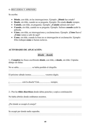 60
4.- RECUERDA Y APRENDE:
Se escribe:
• Dónde, con tilde, en las interrogaciones. Ejemplo: ¿Dónde has estado?
• Donde, sin tilde, cuando no se pregunta. Ejemplo: He estado donde siempre.
• Cuándo, con tilde, en preguntas. Ejemplo: ¿Cuándo salisteis del cine?
• Cuando, sin tilde, cuando no se pregunta. Ejemplo: Salimos cuando acabó la
película.
• Cómo, con tilde, en interrogaciones y exclamaciones. Ejemplo: ¡Cómo llueve!
¿Cómo vamos a salir de aquí?
• Como, sin tilde, cuando la frase no es interrogación ni exclamación. Ejemplo:
Ellos trabajan como si fueran esclavos.
ACTIVIDADES DE APLICACIÓN:
dónde - donde
1.- Completa las frases escribiendo dónde, con tilde, o donde, sin tilde. Cópialas
debajo sin faltas:
No se sabía......................... se había perdido el chiquillo.
_________________________________________________________________________________________________________________________________________
_________________________________________________________________________________________________________________________________________
El próximo sábado iremos.......................... vosotros digáis.
_________________________________________________________________________________________________________________________________________
_________________________________________________________________________________________________________________________________________
¿ ...................... está la abuela? Está..................... siempre.
_________________________________________________________________________________________________________________________________________
_________________________________________________________________________________________________________________________________________
2.- Pon las tildes diacríticas donde debas ponerlas y copia a continuación:
No había árboles donde estábamos nosotros.
_________________________________________________________________________________________________________________________________________
_________________________________________________________________________________________________________________________________________
¿Por donde se escapó el conejo?
_________________________________________________________________________________________________________________________________________
_________________________________________________________________________________________________________________________________________
Se escapó por donde nadie esperaba.
_________________________________________________________________________________________________________________________________________
_________________________________________________________________________________________________________________________________________
 