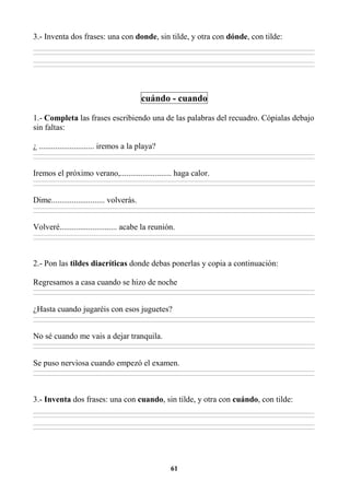 61
3.- Inventa dos frases: una con donde, sin tilde, y otra con dónde, con tilde:
________________________________________________________________________________________________________________________________________________________________
________________________________________________________________________________________________________________________________________________________________
________________________________________________________________________________________________________________________________________________________________
________________________________________________________________________________________________________________________________________________________________
cuándo - cuando
1.- Completa las frases escribiendo una de las palabras del recuadro. Cópialas debajo
sin faltas:
¿ ........................... iremos a la playa?
________________________________________________________________________________________________________________________________________________________________
________________________________________________________________________________________________________________________________________________________________
Iremos el próximo verano,......................... haga calor.
________________________________________________________________________________________________________________________________________________________________
________________________________________________________________________________________________________________________________________________________________
Dime.......................... volverás.
________________________________________________________________________________________________________________________________________________________________
________________________________________________________________________________________________________________________________________________________________
Volveré............................ acabe la reunión.
________________________________________________________________________________________________________________________________________________________________
________________________________________________________________________________________________________________________________________________________________
2.- Pon las tildes diacríticas donde debas ponerlas y copia a continuación:
Regresamos a casa cuando se hizo de noche
________________________________________________________________________________________________________________________________________________________________
________________________________________________________________________________________________________________________________________________________________
¿Hasta cuando jugaréis con esos juguetes?
________________________________________________________________________________________________________________________________________________________________
________________________________________________________________________________________________________________________________________________________________
No sé cuando me vais a dejar tranquila.
________________________________________________________________________________________________________________________________________________________________
________________________________________________________________________________________________________________________________________________________________
Se puso nerviosa cuando empezó el examen.
________________________________________________________________________________________________________________________________________________________________
________________________________________________________________________________________________________________________________________________________________
3.- Inventa dos frases: una con cuando, sin tilde, y otra con cuándo, con tilde:
________________________________________________________________________________________________________________________________________________________________
________________________________________________________________________________________________________________________________________________________________
________________________________________________________________________________________________________________________________________________________________
________________________________________________________________________________________________________________________________________________________________
 