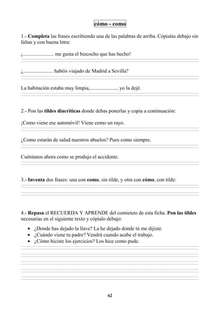 62
cómo - como
1.- Completa las frases escribiendo una de las palabras de arriba. Cópialas debajo sin
faltas y con buena letra:
¡........................ me gusta el bizcocho que has hecho!
________________________________________________________________________________________________________________________________________________________________
________________________________________________________________________________________________________________________________________________________________
¿....................... habéis viajado de Madrid a Sevilla?
________________________________________________________________________________________________________________________________________________________________
________________________________________________________________________________________________________________________________________________________________
La habitación estaba muy limpia,...................... yo la dejé.
________________________________________________________________________________________________________________________________________________________________
________________________________________________________________________________________________________________________________________________________________
2.- Pon las tildes diacríticas donde debas ponerlas y copia a continuación:
¡Como viene ese automóvil! Viene como un rayo.
________________________________________________________________________________________________________________________________________________________________
________________________________________________________________________________________________________________________________________________________________
¿Como estarán de salud nuestros abuelos? Pues como siempre.
________________________________________________________________________________________________________________________________________________________________
________________________________________________________________________________________________________________________________________________________________
Cuéntanos ahora como se produjo el accidente.
________________________________________________________________________________________________________________________________________________________________
________________________________________________________________________________________________________________________________________________________________
3.- Inventa dos frases: una con como, sin tilde, y otra con cómo, con tilde:
________________________________________________________________________________________________________________________________________________________________
________________________________________________________________________________________________________________________________________________________________
________________________________________________________________________________________________________________________________________________________________
________________________________________________________________________________________________________________________________________________________________
4.- Repasa el RECUERDA Y APRENDE del comienzo de esta ficha. Pon las tildes
necesarias en el siguiente texto y cópialo debajo:
• ¿Donde has dejado la llave? La he dejado donde tú me dijiste.
• ¿Cuándo viene tu padre? Vendrá cuando acabe el trabajo.
• ¿Cómo hiciste los ejercicios? Los hice como pude.
________________________________________________________________________________________________________________________________________________________________
________________________________________________________________________________________________________________________________________________________________
________________________________________________________________________________________________________________________________________________________________
________________________________________________________________________________________________________________________________________________________________
________________________________________________________________________________________________________________________________________________________________
________________________________________________________________________________________________________________________________________________________________
________________________________________________________________________________________________________________________________________________________________
________________________________________________________________________________________________________________________________________________________________
________________________________________________________________________________________________________________________________________________________________
________________________________________________________________________________________________________________________________________________________________
 