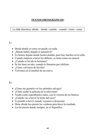63
TEXTOS ORTOGRÁFICOS:
1.-
• Desde donde yo estoy no puedo ver nada.
• ¿Dónde habéis dejado el automóvil?
• Lo hemos dejado donde hemos podido, pues hay muchos en la calle.
• Cuando empieza a hacer los deberes, es lento como un caracol.
• ¿Cuándo se ha ido tu hermano?
• Se fue hace un rato, cuando lo llamaron por teléfono.
• ¿Cómo volvisteis de Sevilla?
• Volvimos en el autobús de las nueve.
2.-
• ¡Cómo me gustaría ver los animales salvajes!
• ¿Cómo acabó la película de la televisión?
• Acabó como esperábamos todos, con la victoria de los buenos.
• ¿Cuándo vas a hervir la leche del cazo?
• La pondré a hervir cuando vayamos a desayunar.
• Dime dónde has puesto las verduras para hacer la ensalada.
• Las he puesto donde siempre, en el frigorífico.
La tilde diacrítica: dónde – donde / cuándo – cuando / cómo - como
mí – mi / tú – tu / él – el.
 