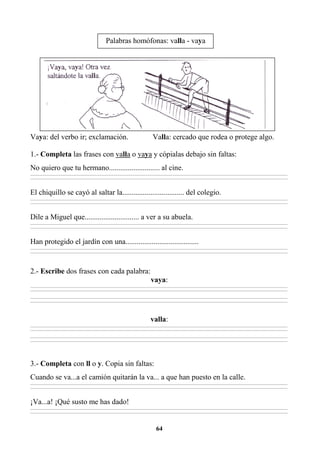 64
Vaya: del verbo ir; exclamación. Valla: cercado que rodea o protege algo.
1.- Completa las frases con valla o vaya y cópialas debajo sin faltas:
No quiero que tu hermano........................... al cine.
________________________________________________________________________________________________________________________________________________________________
________________________________________________________________________________________________________________________________________________________________
El chiquillo se cayó al saltar la................................. del colegio.
________________________________________________________________________________________________________________________________________________________________
________________________________________________________________________________________________________________________________________________________________
Dile a Miguel que............................. a ver a su abuela.
________________________________________________________________________________________________________________________________________________________________
________________________________________________________________________________________________________________________________________________________________
Han protegido el jardín con una.......................................
________________________________________________________________________________________________________________________________________________________________
________________________________________________________________________________________________________________________________________________________________
2.- Escribe dos frases con cada palabra:
vaya:
________________________________________________________________________________________________________________________________________________________________
________________________________________________________________________________________________________________________________________________________________
________________________________________________________________________________________________________________________________________________________________
________________________________________________________________________________________________________________________________________________________________
valla:
________________________________________________________________________________________________________________________________________________________________
________________________________________________________________________________________________________________________________________________________________
________________________________________________________________________________________________________________________________________________________________
________________________________________________________________________________________________________________________________________________________________
3.- Completa con ll o y. Copia sin faltas:
Cuando se va...a el camión quitarán la va... a que han puesto en la calle.
________________________________________________________________________________________________________________________________________________________________
________________________________________________________________________________________________________________________________________________________________
¡Va...a! ¡Qué susto me has dado!
________________________________________________________________________________________________________________________________________________________________
________________________________________________________________________________________________________________________________________________________________
Palabras homófonas: valla - vaya
 