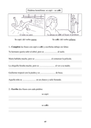 65
Se cayó: del verbo caerse. Se calló: del verbo callarse.
1.- Completa las frases con cayó o calló y escríbelas debajo sin faltas:
Tu hermano quería subir al árbol, pero se ........................ al suelo.
________________________________________________________________________________________________________________________________________________________________
________________________________________________________________________________________________________________________________________________________________
María hablaba mucho, pero se .............................. al comenzar la película.
________________________________________________________________________________________________________________________________________________________________
________________________________________________________________________________________________________________________________________________________________
La chiquilla lloraba mucho, pero se ............................. al ver a su madre.
________________________________________________________________________________________________________________________________________________________________
________________________________________________________________________________________________________________________________________________________________
Guillermo tropezó con la piedra y se ............................ de boca.
________________________________________________________________________________________________________________________________________________________________
________________________________________________________________________________________________________________________________________________________________
Aquella niña se ......................... en un charco y salió llorando.
________________________________________________________________________________________________________________________________________________________________
________________________________________________________________________________________________________________________________________________________________
2.- Escribe dos frases con cada palabra:
se cayó:
________________________________________________________________________________________________________________________________________________________________
________________________________________________________________________________________________________________________________________________________________
________________________________________________________________________________________________________________________________________________________________
________________________________________________________________________________________________________________________________________________________________
se calló:
________________________________________________________________________________________________________________________________________________________________
________________________________________________________________________________________________________________________________________________________________
________________________________________________________________________________________________________________________________________________________________
________________________________________________________________________________________________________________________________________________________________
Palabras homófonas: se cayó – se calló
 